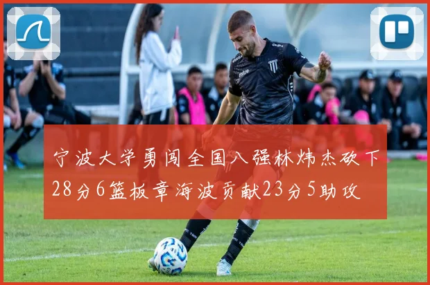 宁波大学勇闯全国八强林炜杰砍下28分6篮板章海波贡献23分5助攻