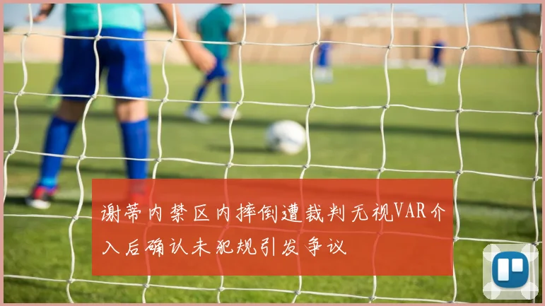 谢蒂内禁区内摔倒遭裁判无视VAR介入后确认未犯规引发争议