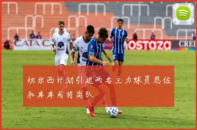 切尔西计划引进两名主力球员恩佐和库库或将离队
