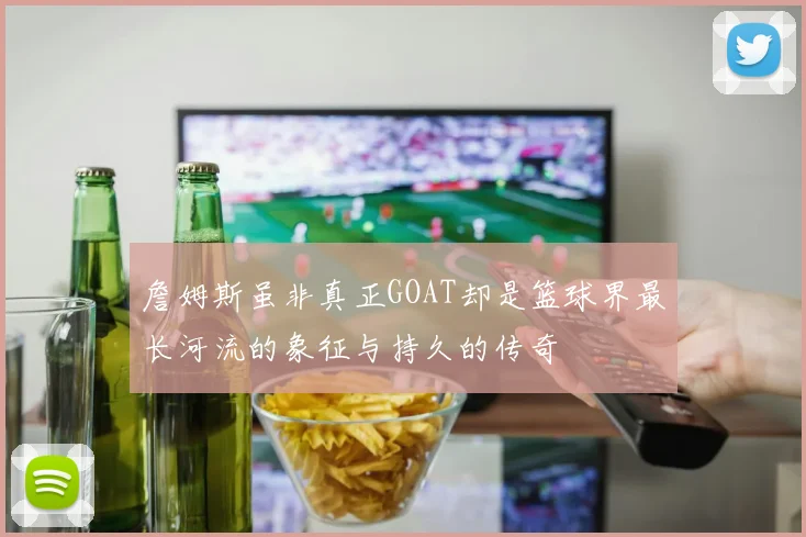 詹姆斯虽非真正GOAT却是篮球界最长河流的象征与持久的传奇