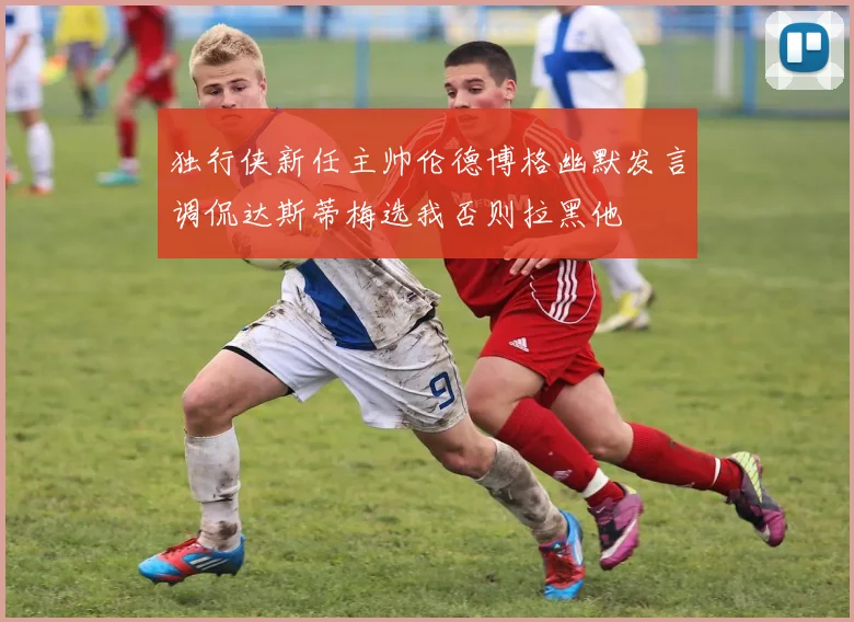 独行侠新任主帅伦德博格幽默发言调侃达斯蒂梅选我否则拉黑他