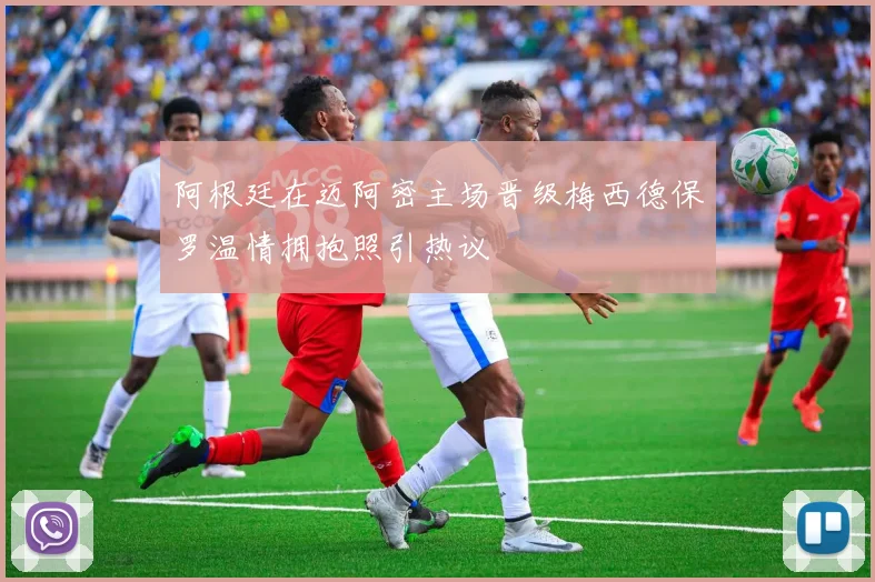 阿根廷在迈阿密主场晋级梅西德保罗温情拥抱照引热议