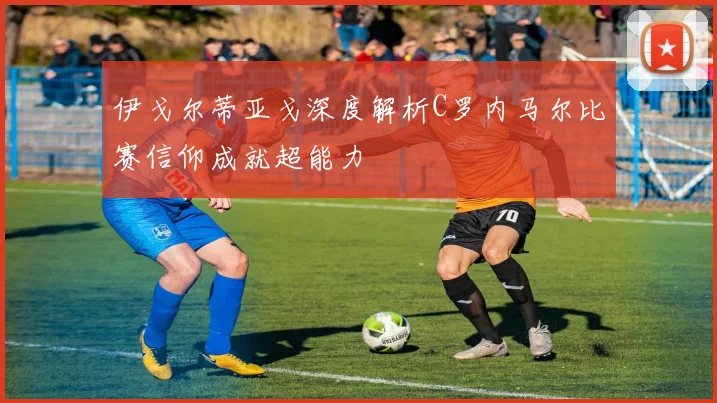 伊戈尔蒂亚戈深度解析C罗内马尔比赛信仰成就超能力