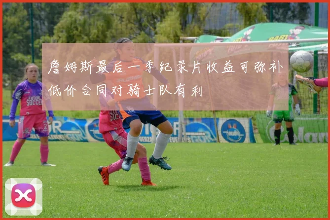詹姆斯最后一季纪录片收益可弥补低价合同对骑士队有利