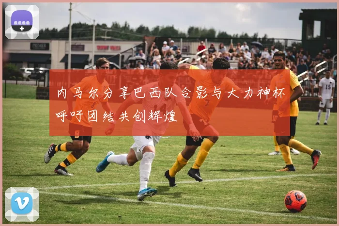内马尔分享巴西队合影与大力神杯呼吁团结共创辉煌