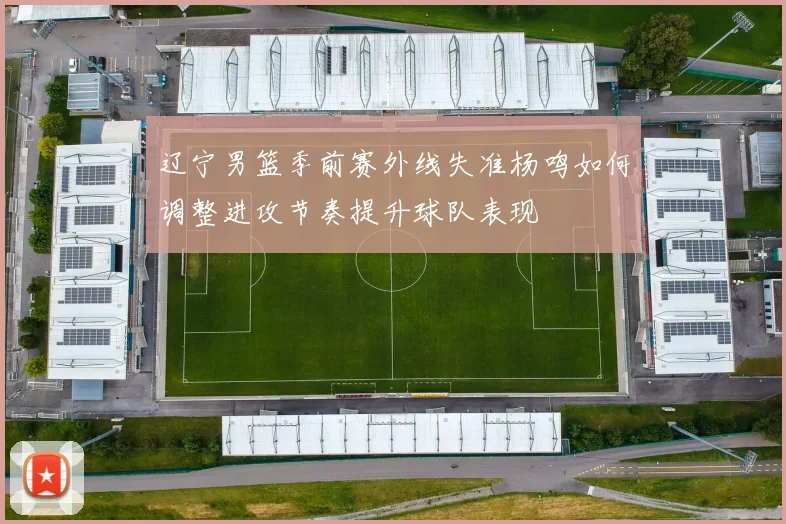 辽宁男篮季前赛外线失准杨鸣如何调整进攻节奏提升球队表现